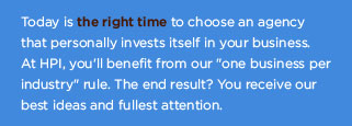 Today is the right time to choose an agency that personally invests itself in your business.  At HPI, you'll benefit from our "one business per industry" rule.  The end result?  You receive our best ideas and fullest attention.