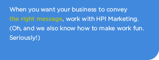 When you want your business to convey the right message, work with HPI Marketing.  (Oh, and we also know how to make work fun.  Seriously!)
